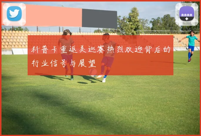 科普卡重返美巡赛热烈欢迎背后的行业信号与展望