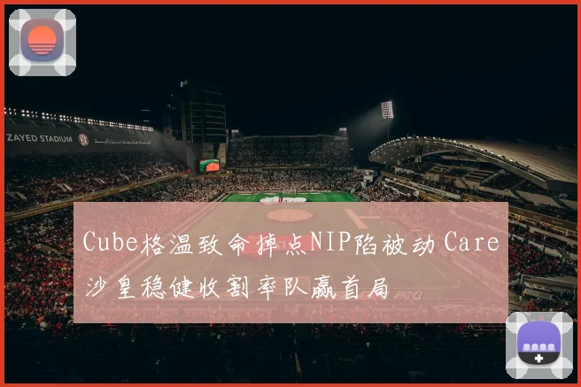 Cube格温致命掉点NIP陷被动 Care沙皇稳健收割率队赢首局