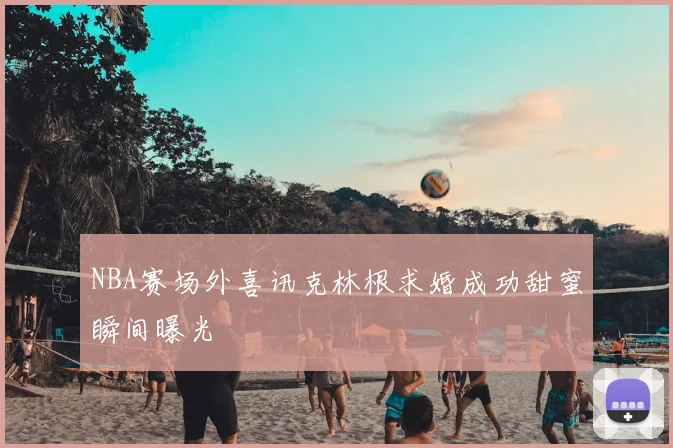 NBA赛场外喜讯克林根求婚成功甜蜜瞬间曝光