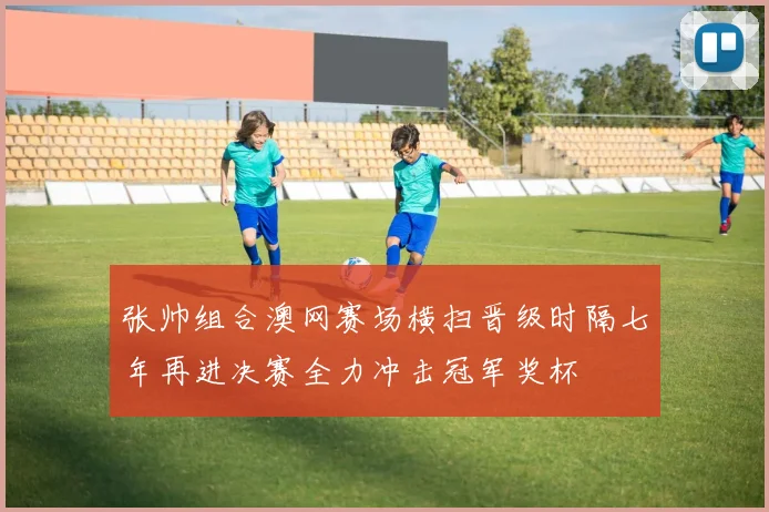 张帅组合澳网赛场横扫晋级时隔七年再进决赛全力冲击冠军奖杯