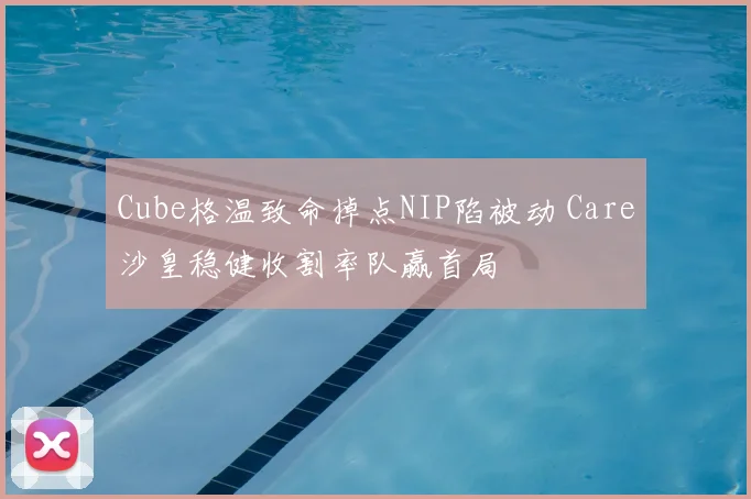 Cube格温致命掉点NIP陷被动 Care沙皇稳健收割率队赢首局