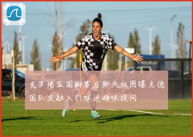 克罗地亚国脚赛后聊天组图曝光德国队友融入引球迷趣味提问