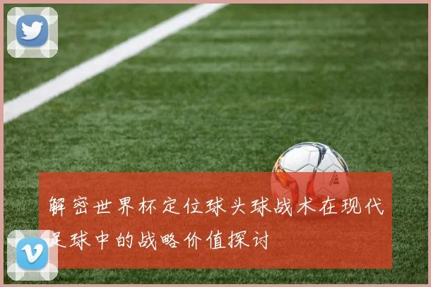 解密世界杯定位球头球战术在现代足球中的战略价值探讨