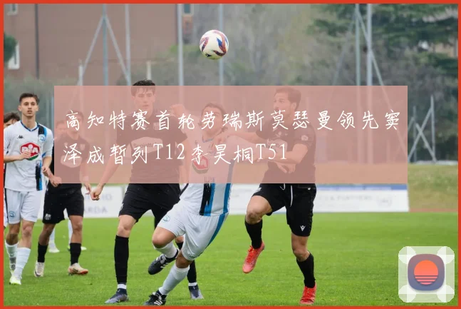 高知特赛首轮劳瑞斯莫瑟曼领先窦泽成暂列T12李昊桐T51