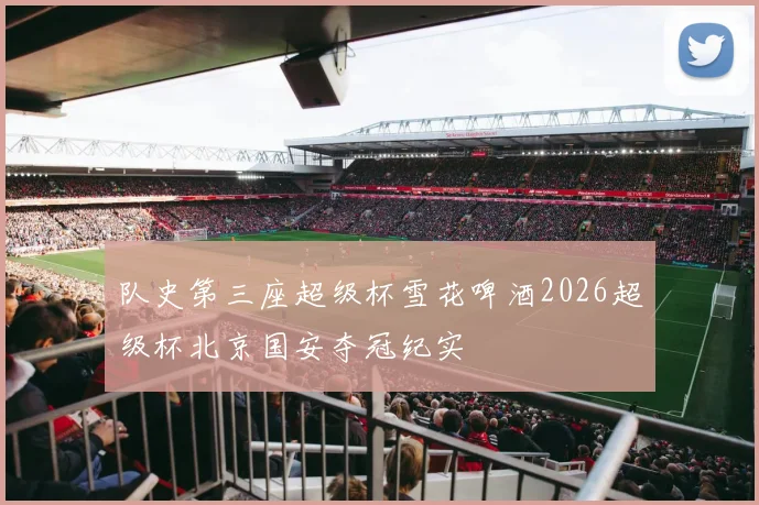 队史第三座超级杯雪花啤酒2026超级杯北京国安夺冠纪实