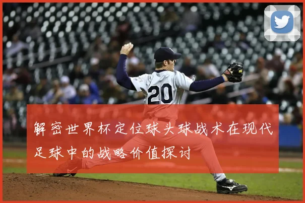 解密世界杯定位球头球战术在现代足球中的战略价值探讨