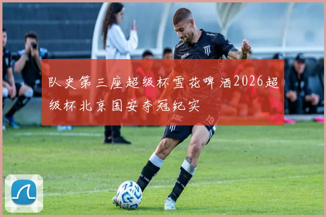 队史第三座超级杯雪花啤酒2026超级杯北京国安夺冠纪实