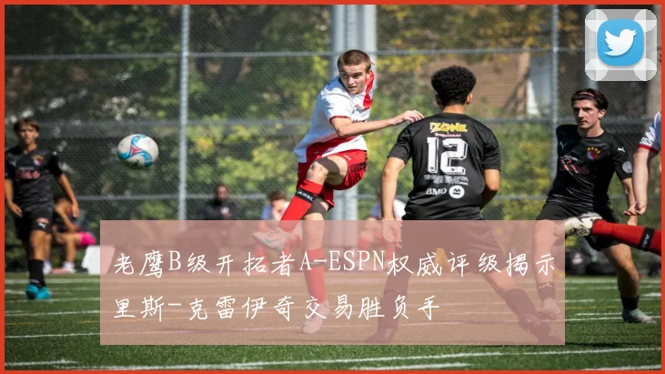 老鹰B级开拓者A-ESPN权威评级揭示里斯-克雷伊奇交易胜负手