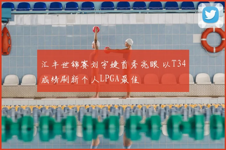 汇丰世锦赛刘宇婕首秀亮眼 以T34成绩刷新个人LPGA最佳