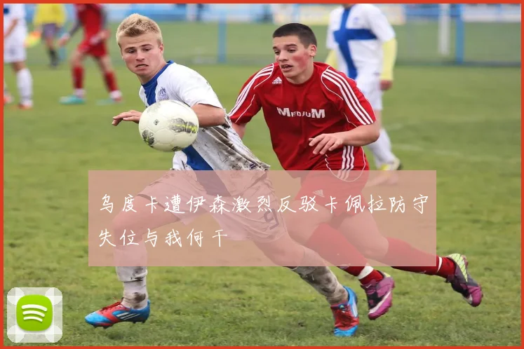 乌度卡遭伊森激烈反驳卡佩拉防守失位与我何干