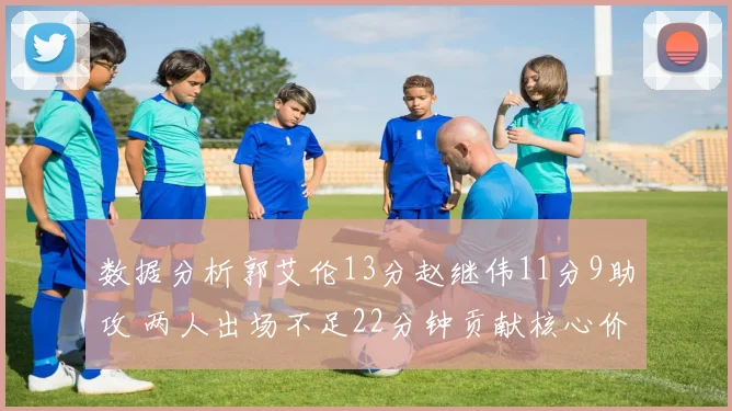 数据分析郭艾伦13分赵继伟11分9助攻 两人出场不足22分钟贡献核心价值