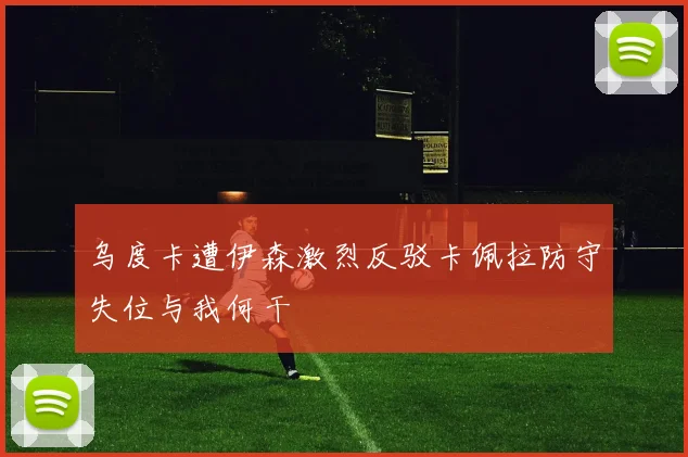 乌度卡遭伊森激烈反驳卡佩拉防守失位与我何干