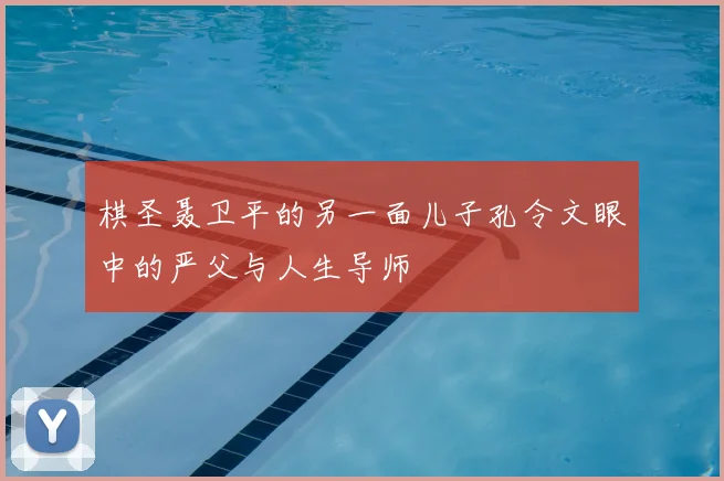 棋圣聂卫平的另一面儿子孔令文眼中的严父与人生导师