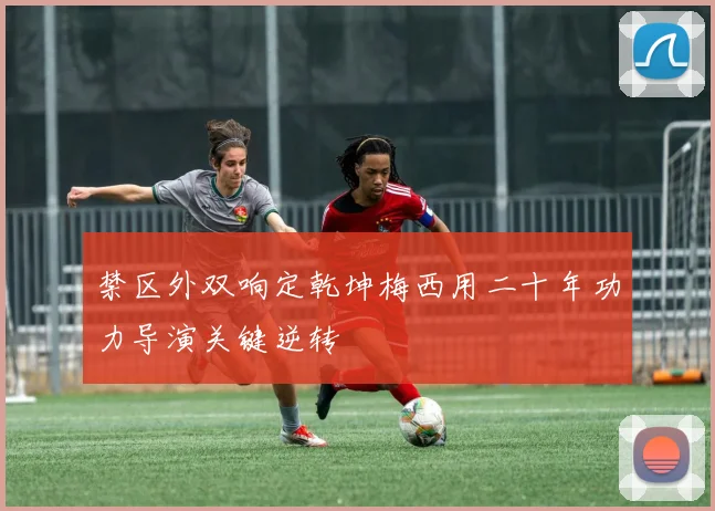 禁区外双响定乾坤梅西用二十年功力导演关键逆转